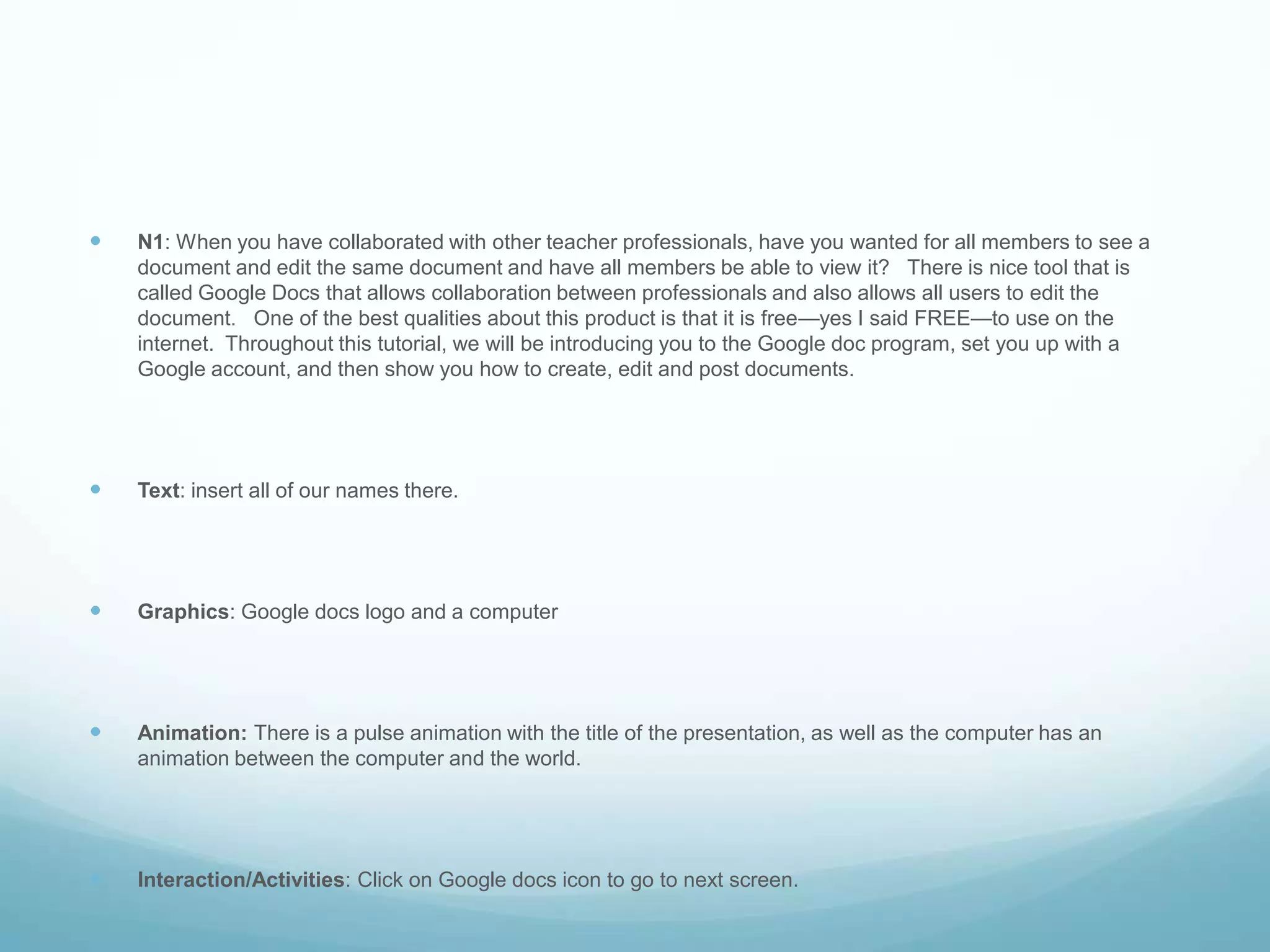 N1: When you have collaborated with other teacher professionals, have you wanted for all members to see a document and edit the same document and have all members be able to view it?   There is nice tool that is called Google Docs that allows collaboration between professionals and also allows all users to edit the document.   One of the best qualities about this product is that it is free—yes I said FREE—to use on the internet.  Throughout this tutorial, we will be introducing you to the Google doc program, set you up with a Google account, and then show you how to create, edit and post documents.Text: insert all of our names there.Graphics: Google docs logo and a computerAnimation: There is a pulse animation with the title of the presentation, as well as the computer has an animation between the computer and the world.Interaction/Activities: Click on Google docs icon to go to next screen.