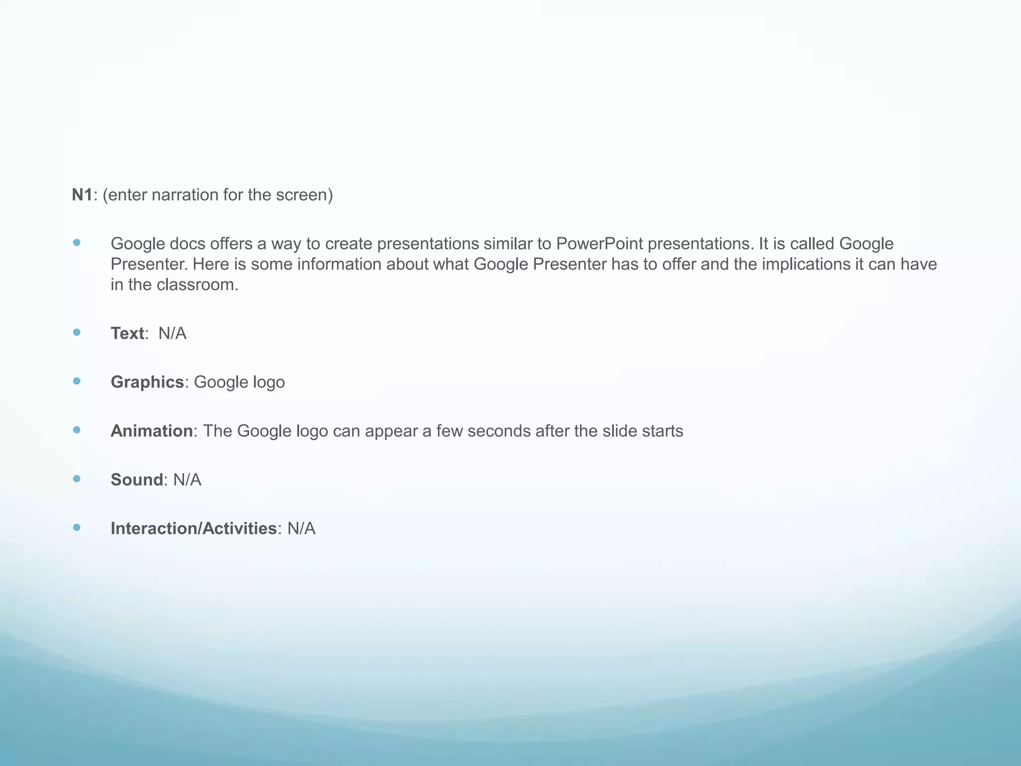 N1: (enter narration for the screen)Google docs offers a way to create presentations similar to PowerPoint presentations. It is called Google Presenter. Here is some information about what Google Presenter has to offer and the implications it can have in the classroom.Text:  N/AGraphics: Google logoAnimation: The Google logo can appear a few seconds after the slide startsSound: N/AInteraction/Activities: N/A