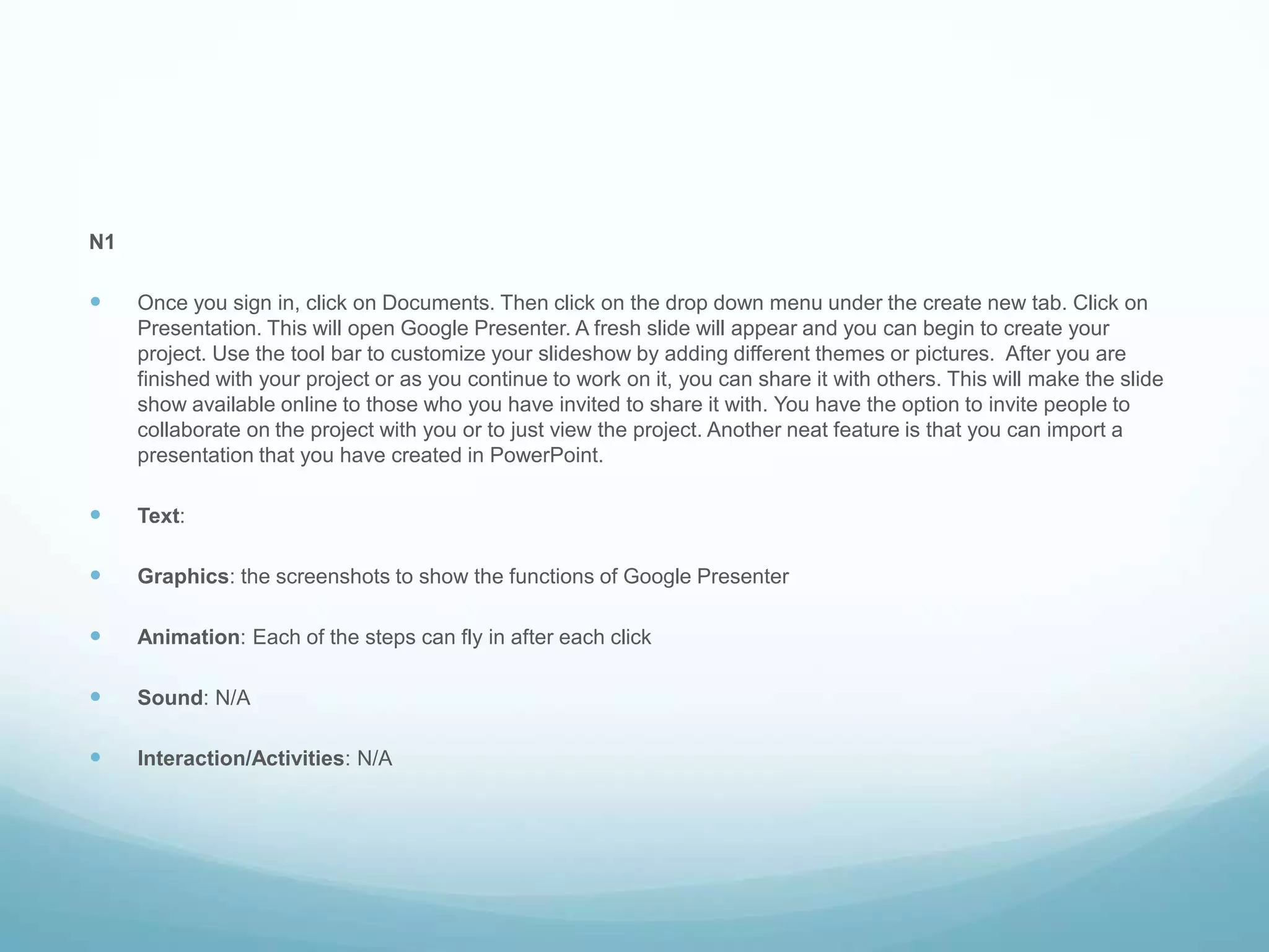 N1Once you sign in, click on Documents. Then click on the drop down menu under the create new tab. Click on Presentation. This will open Google Presenter. A fresh slide will appear and you can begin to create your project. Use the tool bar to customize your slideshow by adding different themes or pictures.  After you are finished with your project or as you continue to work on it, you can share it with others. This will make the slide show available online to those who you have invited to share it with. You have the option to invite people to collaborate on the project with you or to just view the project. Another neat feature is that you can import a presentation that you have created in PowerPoint.Text: Graphics: the screenshots to show the functions of Google PresenterAnimation: Each of the steps can fly in after each clickSound: N/A Interaction/Activities: N/A