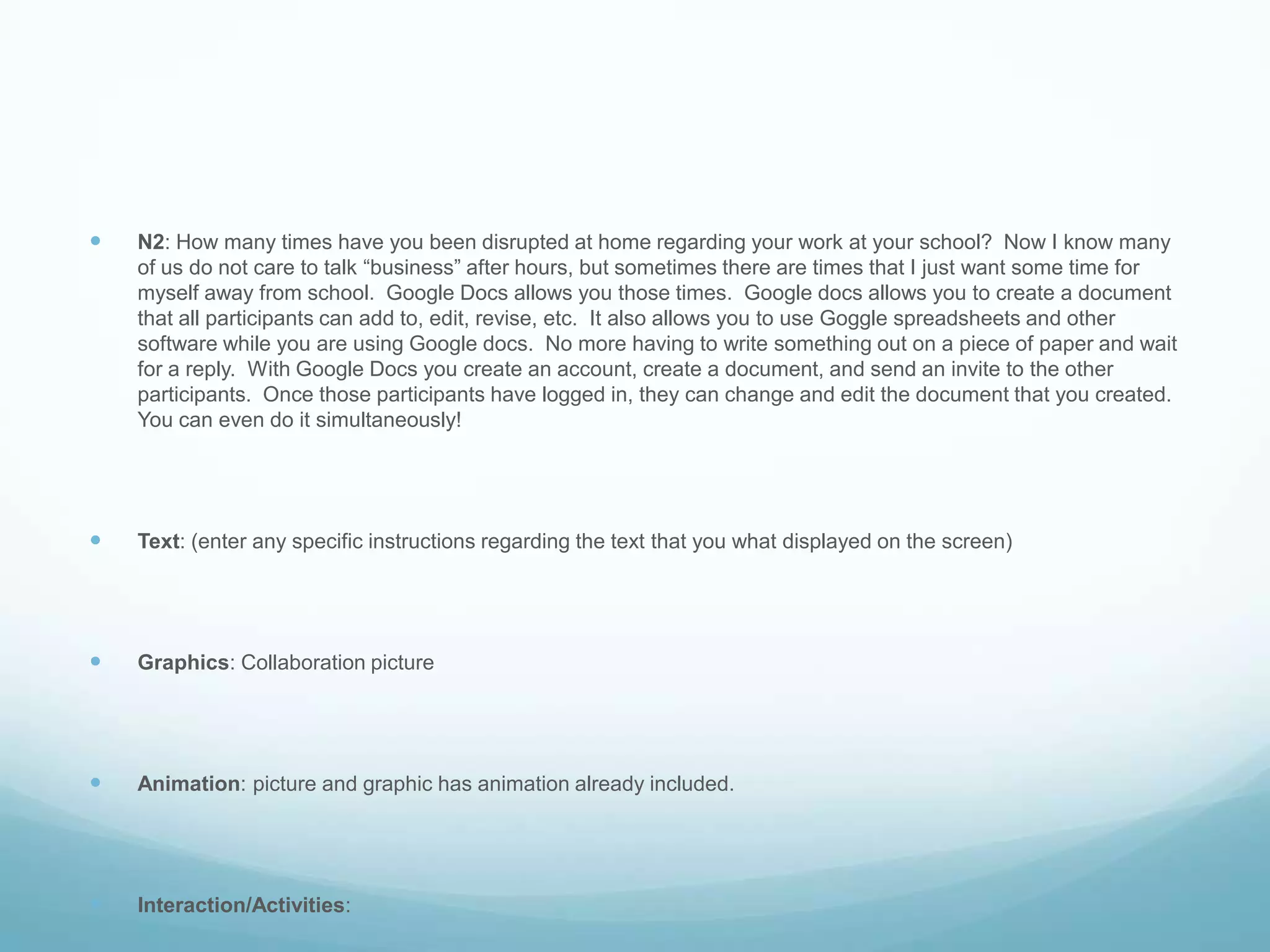 N2: How many times have you been disrupted at home regarding your work at your school?  Now I know many of us do not care to talk “business” after hours, but sometimes there are times that I just want some time for myself away from school.  Google Docs allows you those times.  Google docs allows you to create a document that all participants can add to, edit, revise, etc.  It also allows you to use Goggle spreadsheets and other software while you are using Google docs.  No more having to write something out on a piece of paper and wait for a reply.  With Google Docs you create an account, create a document, and send an invite to the other participants.  Once those participants have logged in, they can change and edit the document that you created.  You can even do it simultaneously!Text: (enter any specific instructions regarding the text that you what displayed on the screen)Graphics: Collaboration pictureAnimation: picture and graphic has animation already included.Interaction/Activities: 