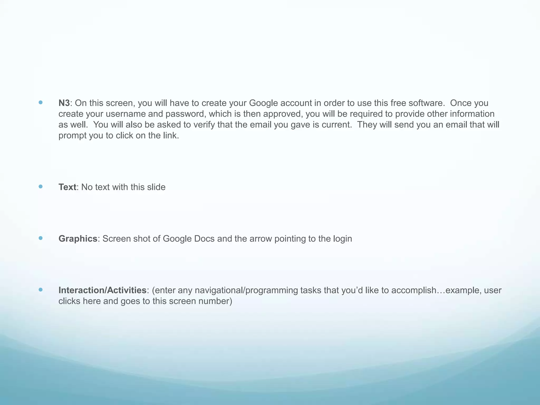 N3: On this screen, you will have to create your Google account in order to use this free software.  Once you create your username and password, which is then approved, you will be required to provide other information as well.  You will also be asked to verify that the email you gave is current.  They will send you an email that will prompt you to click on the link.Text: No text with this slideGraphics: Screen shot of Google Docs and the arrow pointing to the login Interaction/Activities: (enter any navigational/programming tasks that you’d like to accomplish…example, user clicks here and goes to this screen number)