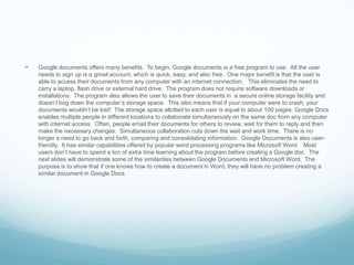 Google documents offers many benefits.  To begin, Google documents is a free program to use.  All the user needs to sign up is a gmail account, which is quick, easy, and also free.  One major benefit is that the user is able to access their documents from any computer with an internet connection.   This eliminates the need to carry a laptop, flash drive or external hard drive.  The program does not require software downloads or installations.  The program also allows the user to save their documents in  a secure online storage facility and doesn’t bog down the computer’s storage space.  This also means that if your computer were to crash, your documents wouldn’t be lost!  The storage space allotted to each user is equal to about 100 pages. Google Docs enables multiple people in different locations to collaborate simultaneously on the same doc from any computer with internet access.  Often, people email their documents for others to review, wait for them to reply and then make the necessary changes.  Simultaneous collaboration cuts down the wait and work time.  There is no longer a need to go back and forth, comparing and consolidating information.  Google Documents is also user-friendly.  It has similar capabilities offered by popular word processing programs like Microsoft Word.   Most users don’t have to spend a ton of extra time learning about the program before creating a Google doc.  The next slides will demonstrate some of the similarities between Google Documents and Microsoft Word.  The purpose is to show that if one knows how to create a document in Word, they will have no problem creating a similar document in Google Docs.              