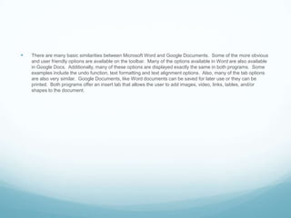 There are many basic similarities between Microsoft Word and Google Documents.  Some of the more obvious and user friendly options are available on the toolbar.  Many of the options available in Word are also available in Google Docs.  Additionally, many of these options are displayed exactly the same in both programs.  Some examples include the undo function, text formatting and text alignment options.  Also, many of the tab options are also very similar.  Google Documents, like Word documents can be saved for later use or they can be printed.  Both programs offer an insert tab that allows the user to add images, video, links, tables, and/or shapes to the document.    