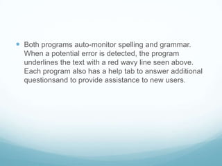 Both programs auto-monitor spelling and grammar.  When a potential error is detected, the program underlines the text with a red wavy line seen above.  Each program also has a help tab to answer additional questionsand to provide assistance to new users.  