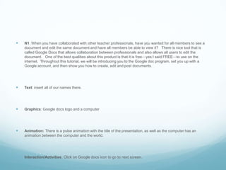 N1: When you have collaborated with other teacher professionals, have you wanted for all members to see a document and edit the same document and have all members be able to view it?   There is nice tool that is called Google Docs that allows collaboration between professionals and also allows all users to edit the document.   One of the best qualities about this product is that it is free—yes I said FREE—to use on the internet.  Throughout this tutorial, we will be introducing you to the Google doc program, set you up with a Google account, and then show you how to create, edit and post documents.Text: insert all of our names there.Graphics: Google docs logo and a computerAnimation: There is a pulse animation with the title of the presentation, as well as the computer has an animation between the computer and the world.Interaction/Activities: Click on Google docs icon to go to next screen.