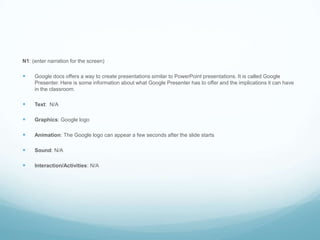 N1: (enter narration for the screen)Google docs offers a way to create presentations similar to PowerPoint presentations. It is called Google Presenter. Here is some information about what Google Presenter has to offer and the implications it can have in the classroom.Text:  N/AGraphics: Google logoAnimation: The Google logo can appear a few seconds after the slide startsSound: N/AInteraction/Activities: N/A