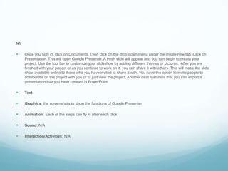 N1Once you sign in, click on Documents. Then click on the drop down menu under the create new tab. Click on Presentation. This will open Google Presenter. A fresh slide will appear and you can begin to create your project. Use the tool bar to customize your slideshow by adding different themes or pictures.  After you are finished with your project or as you continue to work on it, you can share it with others. This will make the slide show available online to those who you have invited to share it with. You have the option to invite people to collaborate on the project with you or to just view the project. Another neat feature is that you can import a presentation that you have created in PowerPoint.Text: Graphics: the screenshots to show the functions of Google PresenterAnimation: Each of the steps can fly in after each clickSound: N/A Interaction/Activities: N/A