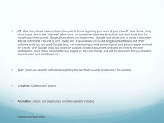 N2: How many times have you been disrupted at home regarding your work at your school?  Now I know many of us do not care to talk “business” after hours, but sometimes there are times that I just want some time for myself away from school.  Google Docs allows you those times.  Google docs allows you to create a document that all participants can add to, edit, revise, etc.  It also allows you to use Goggle spreadsheets and other software while you are using Google docs.  No more having to write something out on a piece of paper and wait for a reply.  With Google Docs you create an account, create a document, and send an invite to the other participants.  Once those participants have logged in, they can change and edit the document that you created.  You can even do it simultaneously!Text: (enter any specific instructions regarding the text that you what displayed on the screen)Graphics: Collaboration pictureAnimation: picture and graphic has animation already included.Interaction/Activities: 