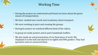 Working Time
• During the project we understood and found out more about the green
means of transportation.
• We have studied new words and vocabulary about transport.
• We were working in pairs and creating the groups.
• During he project we watched different kind of the videos.
• In group we made posters and in pairs handmade leaflets.
• We also made an oral presentation of our final piece of work. We
displayed it in the hall and shared it to eighth and fifth graders. They had
questions and we answered them.
 