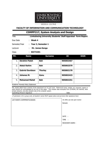 FACULTY OF INFORMATION AND COMMUNICATION TECHNOLOGY
COMPP217, System Analysis and Design
Title : Limkokwing University Students’ Staff Appraisal Form Report
Due Date : Week 4
Semester/Year : Year 3, Semester 1
Lecturer : Mr. James Kanga
Class : BICT2201
NO. Name Surname ID SIGN
1. Ibrahim Pateh Bah 905002467
2. Abdul Rahim Bah 905002579
3. Gabriel Davidson Thorley 905002170
4. Johanes M. Kanu 905002423
5. Mohamed Mahdi Bah 905002251
Academic Honesty Policy Statement
We, hereby attest those contents of this attachment are my own work. Referenced works, articles, art, programs, papers or
parts thereof are acknowledged at the end of this paper. This includes data excerpted from CD-ROMs, the Internet, other
private networks, and other people’s disk of the computer system.
Submitting Person’s Signature : Date:
(If submission is for a group work, all students’ names MUST appear above and put down their signatures here)
LECTURER’S COMMMENTS/GRADE: for office use only upon receive
Remark
DATE :
TIME :
RECEIVER’S NAME :
 