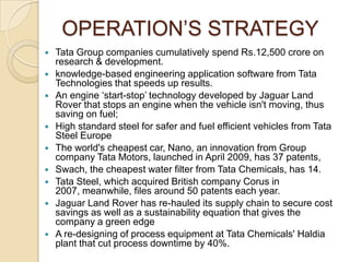 OPERATION’S STRATEGY













Tata Group companies cumulatively spend Rs.12,500 crore on
research & development.
knowledge-based engineering application software from Tata
Technologies that speeds up results.
An engine ‘start-stop’ technology developed by Jaguar Land
Rover that stops an engine when the vehicle isn't moving, thus
saving on fuel;
High standard steel for safer and fuel efficient vehicles from Tata
Steel Europe
The world's cheapest car, Nano, an innovation from Group
company Tata Motors, launched in April 2009, has 37 patents,
Swach, the cheapest water filter from Tata Chemicals, has 14.
Tata Steel, which acquired British company Corus in
2007, meanwhile, files around 50 patents each year.
Jaguar Land Rover has re-hauled its supply chain to secure cost
savings as well as a sustainability equation that gives the
company a green edge
A re-designing of process equipment at Tata Chemicals' Haldia
plant that cut process downtime by 40%.

 