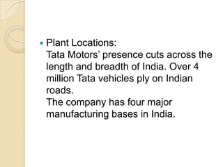 

Plant Locations:
Tata Motors’ presence cuts across the
length and breadth of India. Over 4
million Tata vehicles ply on Indian
roads.
The company has four major
manufacturing bases in India.

 