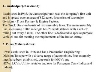 1.Jamshedpur(Jharkhand):
Established in1945, the Jamshedpur unit was the company's first unit
and is spread over an area of 822 acres. It consists of two major
divisions - Truck Factory & Engine Factory.
The Truck Division boasts of two assembly lines. The main assembly
line, measuring 180m in length has 20 work stations with a vehicle
rolling out every 8 mins. The other line is dedicated to special purpose
vehicles and for meeting the requirements of the Indian Army.
2. Pune (Maharashtra):
It was established in 1966 and has a Production Engineering
Division.To cope with a diverse range of automobiles, four assembly
lines have been established, one each for MCVs and
HCVs, LCVs, Utility vehicles and one for Passenger Cars (Indica and
Indigo).

 