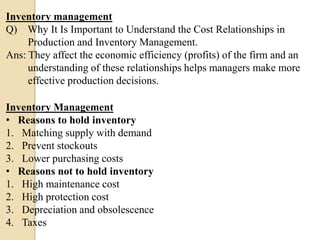 Inventory management
Q) Why It Is Important to Understand the Cost Relationships in
Production and Inventory Management.
Ans: They affect the economic efficiency (profits) of the firm and an
understanding of these relationships helps managers make more
effective production decisions.
Inventory Management
• Reasons to hold inventory
1. Matching supply with demand
2. Prevent stockouts
3. Lower purchasing costs
• Reasons not to hold inventory
1. High maintenance cost
2. High protection cost
3. Depreciation and obsolescence
4. Taxes

 