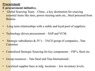 Procurement
E procurement initiative.
• Global Sourcing Team – China , a key destination for sourcing
essential items like tires, power steering units etc., Steel procured from
Belarus
•

Long term relationships with a stable and loyal pool of suppliers.

• Technology driven procurement – SAP and VCM.

•

Strategic subsidiaries & JV’s – TACO group of companies , Tata
Cummins

• Centralized Strategic Sourcing for key components – FIP’s, Steel etc.
• Group resources – Tata Steel and Tata International .
• Localized supplier base at mfg. locations – low inventory levels.

 