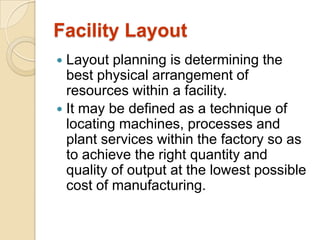 Facility Layout
Layout planning is determining the
best physical arrangement of
resources within a facility.
 It may be defined as a technique of
locating machines, processes and
plant services within the factory so as
to achieve the right quantity and
quality of output at the lowest possible
cost of manufacturing.


 