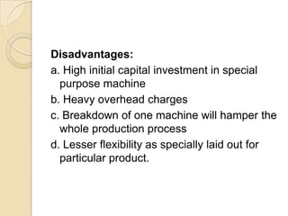 Disadvantages:
a. High initial capital investment in special
purpose machine
b. Heavy overhead charges
c. Breakdown of one machine will hamper the
whole production process
d. Lesser flexibility as specially laid out for
particular product.

 