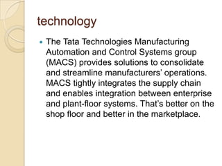 technology


The Tata Technologies Manufacturing
Automation and Control Systems group
(MACS) provides solutions to consolidate
and streamline manufacturers’ operations.
MACS tightly integrates the supply chain
and enables integration between enterprise
and plant-floor systems. That’s better on the
shop floor and better in the marketplace.

 