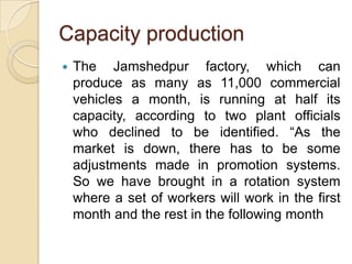 Capacity production


The Jamshedpur factory, which can
produce as many as 11,000 commercial
vehicles a month, is running at half its
capacity, according to two plant officials
who declined to be identified. “As the
market is down, there has to be some
adjustments made in promotion systems.
So we have brought in a rotation system
where a set of workers will work in the first
month and the rest in the following month

 