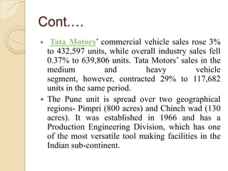 Cont.…
Tata Motors’ commercial vehicle sales rose 3%
to 432,597 units, while overall industry sales fell
0.37% to 639,806 units. Tata Motors’ sales in the
medium
and
heavy
vehicle
segment, however, contracted 29% to 117,682
units in the same period.
 The Pune unit is spread over two geographical
regions- Pimpri (800 acres) and Chinch wad (130
acres). It was established in 1966 and has a
Production Engineering Division, which has one
of the most versatile tool making facilities in the
Indian sub-continent.


 