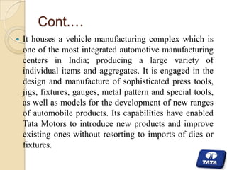 Cont.…


It houses a vehicle manufacturing complex which is
one of the most integrated automotive manufacturing
centers in India; producing a large variety of
individual items and aggregates. It is engaged in the
design and manufacture of sophisticated press tools,
jigs, fixtures, gauges, metal pattern and special tools,
as well as models for the development of new ranges
of automobile products. Its capabilities have enabled
Tata Motors to introduce new products and improve
existing ones without resorting to imports of dies or
fixtures.

 