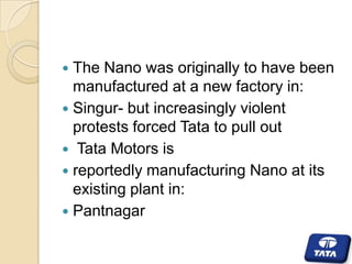 The Nano was originally to have been
manufactured at a new factory in:
 Singur- but increasingly violent
protests forced Tata to pull out
 Tata Motors is
 reportedly manufacturing Nano at its
existing plant in:
 Pantnagar


 