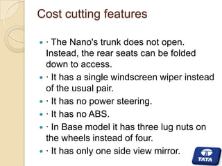 Cost cutting features








· The Nano's trunk does not open.
Instead, the rear seats can be folded
down to access.
· It has a single windscreen wiper instead
of the usual pair.
· It has no power steering.
· It has no ABS.
· In Base model it has three lug nuts on
the wheels instead of four.
· It has only one side view mirror.

 