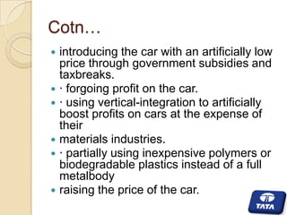 Cotn…










introducing the car with an artificially low
price through government subsidies and
taxbreaks.
· forgoing profit on the car.
· using vertical-integration to artificially
boost profits on cars at the expense of
their
materials industries.
· partially using inexpensive polymers or
biodegradable plastics instead of a full
metalbody
raising the price of the car.

 