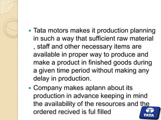 



Tata motors makes it production planning
in such a way that sufficient raw material
, staff and other necessary items are
available in proper way to produce and
make a product in finished goods during
a given time period without making any
delay in production.
Company makes aplann about its
production in advance keeping in mind
the availability of the resources and the
ordered recived is ful filled

 