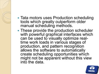 



Tata motors uses Production scheduling
tools which greatly outperform older
manual scheduling methods.
These provide the production scheduler
with powerful graphical interfaces which
can be used to visually optimize realtime work loads in various stages of
production, and pattern recognition
allows the software to automatically
create scheduling opportunities which
might not be apparent without this view
into the data.

 
