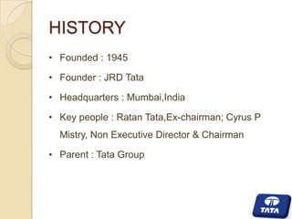 HISTORY
• Founded : 1945

• Founder : JRD Tata
• Headquarters : Mumbai,India
• Key people : Ratan Tata,Ex-chairman; Cyrus P
Mistry, Non Executive Director & Chairman
• Parent : Tata Group

 