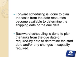 

Forward scheduling is done to plan
the tasks from the date resources
become available to determine the
shipping date or the due date.



Backward scheduling is done to plan
the tasks from the due date or
required-by date to determine the start
date and/or any changes in capacity
required.

 