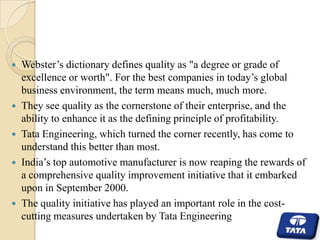 







Webster’s dictionary defines quality as "a degree or grade of
excellence or worth". For the best companies in today’s global
business environment, the term means much, much more.
They see quality as the cornerstone of their enterprise, and the
ability to enhance it as the defining principle of profitability.
Tata Engineering, which turned the corner recently, has come to
understand this better than most.
India’s top automotive manufacturer is now reaping the rewards of
a comprehensive quality improvement initiative that it embarked
upon in September 2000.
The quality initiative has played an important role in the costcutting measures undertaken by Tata Engineering

 