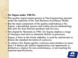 







Six Sigma under TBEM:The quality improvement project at Tata Engineering operates
under the umbrella of the Tata Business Excellence Model.
But the main component of the quality undertaking is Six
Sigma, a disciplined, precise and widely proven methodology
that aims for near-flawless products and services.
Developed by Motorola in 1986, Six Sigma employs a range
of strategies and tools to eliminate defects in processes.
Sigma, a letter in the Greek alphabet, is used by statisticians to
denote the standard deviation of a process.
To achieve Six Sigma quality, a process must produce no more
than 3.4 defects per million opportunities (an opportunity is
defined as a chance for non-conformance, or not meeting the
required specifications).

 