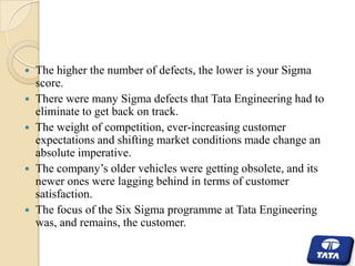 







The higher the number of defects, the lower is your Sigma
score.
There were many Sigma defects that Tata Engineering had to
eliminate to get back on track.
The weight of competition, ever-increasing customer
expectations and shifting market conditions made change an
absolute imperative.
The company’s older vehicles were getting obsolete, and its
newer ones were lagging behind in terms of customer
satisfaction.
The focus of the Six Sigma programme at Tata Engineering
was, and remains, the customer.

 