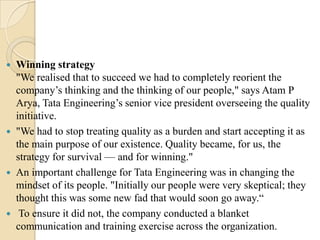 







Winning strategy
"We realised that to succeed we had to completely reorient the
company’s thinking and the thinking of our people," says Atam P
Arya, Tata Engineering’s senior vice president overseeing the quality
initiative.
"We had to stop treating quality as a burden and start accepting it as
the main purpose of our existence. Quality became, for us, the
strategy for survival — and for winning."
An important challenge for Tata Engineering was in changing the
mindset of its people. "Initially our people were very skeptical; they
thought this was some new fad that would soon go away.―
To ensure it did not, the company conducted a blanket
communication and training exercise across the organization.

 