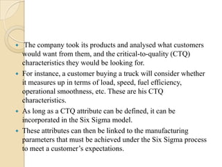 






The company took its products and analysed what customers
would want from them, and the critical-to-quality (CTQ)
characteristics they would be looking for.
For instance, a customer buying a truck will consider whether
it measures up in terms of load, speed, fuel efficiency,
operational smoothness, etc. These are his CTQ
characteristics.
As long as a CTQ attribute can be defined, it can be
incorporated in the Six Sigma model.
These attributes can then be linked to the manufacturing
parameters that must be achieved under the Six Sigma process
to meet a customer’s expectations.

 