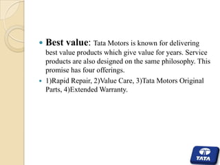 



Best value: Tata Motors is known for delivering
best value products which give value for years. Service
products are also designed on the same philosophy. This
promise has four offerings.
1)Rapid Repair, 2)Value Care, 3)Tata Motors Original
Parts, 4)Extended Warranty.

 