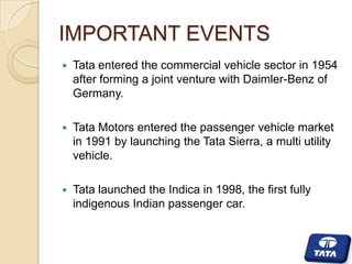 IMPORTANT EVENTS


Tata entered the commercial vehicle sector in 1954
after forming a joint venture with Daimler-Benz of
Germany.



Tata Motors entered the passenger vehicle market
in 1991 by launching the Tata Sierra, a multi utility
vehicle.



Tata launched the Indica in 1998, the first fully
indigenous Indian passenger car.

 