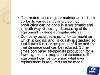 Tata motors uses regular maintenance check
up for its various machinery so that
production can be done in a systematic and
smooth way. Greecing , lubricating of its
equipment is done at regular interval.
 Company uses spare parts for its machines
which is original and its quality is standard so
that it runs for a longer period of time and the
maintenance cost can be reduced. Some
times company stopped its production for a
few days so that proper maintenance of the
equipment can be done and what ever
replacement is required can be made


 