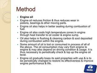 Method









Engine oil
Engine oil reduces friction & thus reduces wear in
pistons, bearings & other moving parts.
Engine oil also helps in better sealing during combustion of
fuel.
Engine oil also cools high temperature zones in engine
through heat transfer to oil cooler & engine sump.
Oil also helps in flushing & cleaning carbon & soot deposited
during combustion within the engine.
Some amount of oil is lost or consumed in process of all of
the above. The oil consumption may vary from engine to
engine & may also depend on driving condition & usage. It is
thus necessary to periodically check & top up the engine oil
level.
Engine oil gradually loses its said properties with use & is to
be periodically changed to restore its effectiveness & improve
engine performance & life.

 