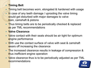 











Timing Belt
Timing belt becomes worn, elongated & hardened with usage
In case of any teeth damage / uprooting the valve timing
would get disturbed with major damages to valve
train, camshaft & pistons
Thus timing belts are to be periodically checked & replaced
as per TML recommendations
Valve Clearance
Valve contact with their seats should be air tight for optimum
engine performance
With use the contact surface of valve with seat & camshaft
wears off increasing the clearance
The increased clearance results in leakage of compression &
thus inefficient engine operation
Valve clearance thus is to be periodically adjusted as per TML
recommendations

 