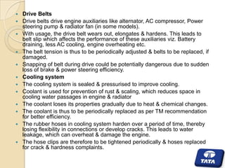 














Drive Belts
Drive belts drive engine auxiliaries like alternator, AC compressor, Power
steering pump & radiator fan (in some models).
With usage, the drive belt wears out, elongates & hardens. This leads to
belt slip which affects the performance of these auxiliaries viz. Battery
draining, less AC cooling, engine overheating etc.
The belt tension is thus to be periodically adjusted & belts to be replaced, if
damaged.
Snapping of belt during drive could be potentially dangerous due to sudden
loss of brake & power steering efficiency.
Cooling system
The cooling system is sealed & pressurised to improve cooling.
Coolant is used for prevention of rust & scaling, which reduces space in
cooling water passages in engine & radiator
The coolant loses its properties gradually due to heat & chemical changes.
The coolant is thus to be periodically replaced as per TM recommendation
for better efficiency.
The rubber hoses in cooling system harden over a period of time, thereby
losing flexibility in connections or develop cracks. This leads to water
leakage, which can overheat & damage the engine.
The hose clips are therefore to be tightened periodically & hoses replaced
for crack & hardness complaints.

 