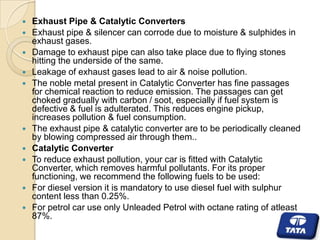 













Exhaust Pipe & Catalytic Converters
Exhaust pipe & silencer can corrode due to moisture & sulphides in
exhaust gases.
Damage to exhaust pipe can also take place due to flying stones
hitting the underside of the same.
Leakage of exhaust gases lead to air & noise pollution.
The noble metal present in Catalytic Converter has fine passages
for chemical reaction to reduce emission. The passages can get
choked gradually with carbon / soot, especially if fuel system is
defective & fuel is adulterated. This reduces engine pickup,
increases pollution & fuel consumption.
The exhaust pipe & catalytic converter are to be periodically cleaned
by blowing compressed air through them..
Catalytic Converter
To reduce exhaust pollution, your car is fitted with Catalytic
Converter, which removes harmful pollutants. For its proper
functioning, we recommend the following fuels to be used:
For diesel version it is mandatory to use diesel fuel with sulphur
content less than 0.25%.
For petrol car use only Unleaded Petrol with octane rating of atleast
87%.

 