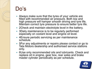 Do’s









Always make sure that the tyres of your vehicle are
filled with recommended air pressure. Both low and
high pressure will hamper smooth driving and tyre life.
Maintain correct tyre pressure to ensure better tyre life.
2Check and maintain electrolyte level in the battery.
3Daily maintenance is to be regularly performed
especially on coolant level and engine oil level.
4Ensure periodic servicing as per maintenance
schedule.
5For any adjustments or repairs please contact or go to
Tata Motors dealership and authorised service stations
only.
6Use only recommended oils and lubricants. Check and
replace oil in engine, gear box, rear axles and brake
master cylinder periodically as per schedule.

 