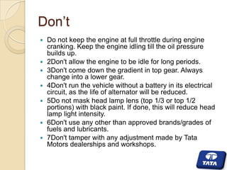 Don’t











Do not keep the engine at full throttle during engine
cranking. Keep the engine idling till the oil pressure
builds up.
2Don't allow the engine to be idle for long periods.
3Don't come down the gradient in top gear. Always
change into a lower gear.
4Don't run the vehicle without a battery in its electrical
circuit, as the life of alternator will be reduced.
5Do not mask head lamp lens (top 1/3 or top 1/2
portions) with black paint. If done, this will reduce head
lamp light intensity.
6Don't use any other than approved brands/grades of
fuels and lubricants.
7Don't tamper with any adjustment made by Tata
Motors dealerships and workshops.

 