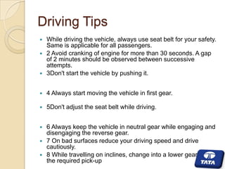 Driving Tips



While driving the vehicle, always use seat belt for your safety.
Same is applicable for all passengers.
2 Avoid cranking of engine for more than 30 seconds. A gap
of 2 minutes should be observed between successive
attempts.
3Don't start the vehicle by pushing it.



4 Always start moving the vehicle in first gear.



5Don't adjust the seat belt while driving.



6 Always keep the vehicle in neutral gear while engaging and
disengaging the reverse gear.
7 On bad surfaces reduce your driving speed and drive
cautiously.
8 While travelling on inclines, change into a lower gear to get
the required pick-up







 