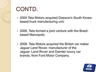 CONTD.


2004 Tata Motors acquired Daewoo's South Koreabased truck manufacturing unit.



2006, Tata formed a joint venture with the Brazilbased Marcopolo.



2008, Tata Motors acquired the British car maker
Jaguar Land Rover, manufacturer of the
Jaguar, Land Rover and Daimler luxury car
brands, from Ford Motor Company.

 