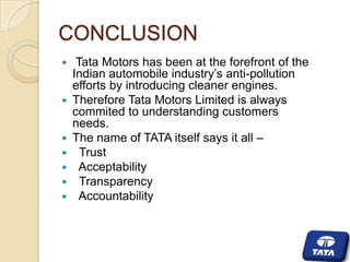 CONCLUSION










Tata Motors has been at the forefront of the
Indian automobile industry’s anti-pollution
efforts by introducing cleaner engines.
Therefore Tata Motors Limited is always
commited to understanding customers
needs.
The name of TATA itself says it all –
Trust
Acceptability
Transparency
Accountability

 
