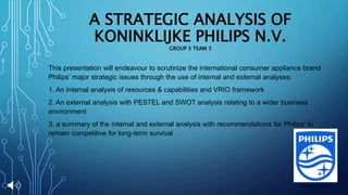 A STRATEGIC ANALYSIS OF
KONINKLIJKE PHILIPS N.V.
GROUP 3 TEAM 3
This presentation will endeavour to scrutinize the international consumer appliance brand
Philips’ major strategic issues through the use of internal and external analyses:
1. An internal analysis of resources & capabilities and VRIO framework
2. An external analysis with PESTEL and SWOT analysis relating to a wider business
environment
3. a summary of the internal and external analysis with recommendations for Philips’ to
remain competitive for long-term survival
(Philips 2013)
 